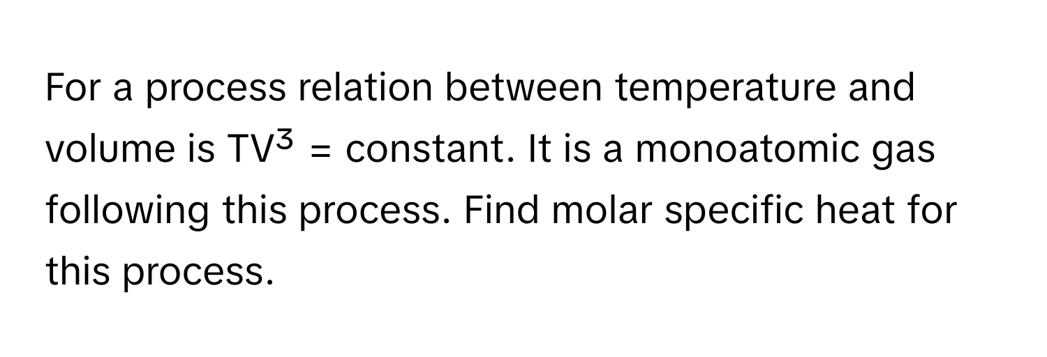 For a process relation between temperature and volume is TV³ = constant. It is a monoatomic gas following this process. Find molar specific heat for this process.