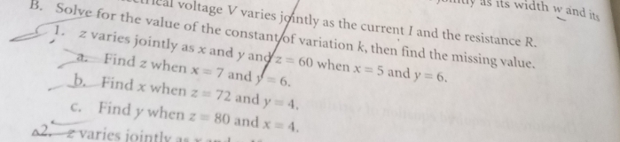 nty as its width w and its . 
Heal voltage V varies jointly as the current I and the resistance R. 
B. Solve for the value of the constant of variation k, then find the missing value. 
1. z varies jointly as x and y and z=60 when x=5 and y=6. 
a. Find z when x=7 and y=6. 
b. Find x when z=72 and y=4. 
c. Find y when z=80 and x=4. 
62. 2 varies jointly a