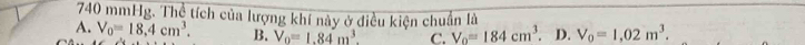 740 mmHg. Thể tích của lượng khí này ở điều kiện chuẩn là
A. V_0=18,4cm^3. B. V_0=1.84m^3. C. V_0=184cm^3. D. V_0=1,02m^3.