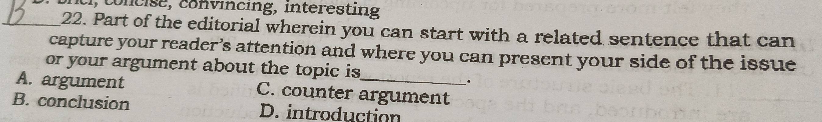 concise, convincing, interesting
_22. Part of the editorial wherein you can start with a related sentence that can
capture your reader’s attention and where you can present your side of the issue
or your argument about the topic is
A. argument C. counter argument
B. conclusion D. introduction