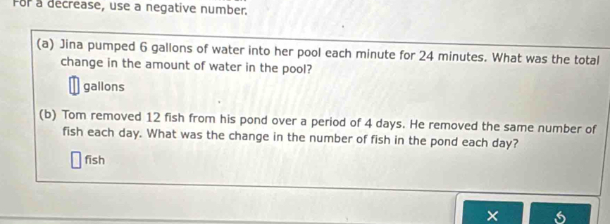 For a decrease, use a negative number. 
(a) Jina pumped 6 gallons of water into her pool each minute for 24 minutes. What was the total 
change in the amount of water in the pool?
gallons
(b) Tom removed 12 fish from his pond over a period of 4 days. He removed the same number of 
fish each day. What was the change in the number of fish in the pond each day? 
fīsh 
×