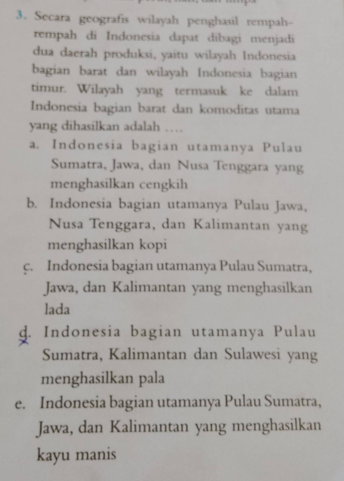 Secara geografis wilayah penghasil rempah-
rempah di Indonesia dapat dibagi menjadi
dua daerah produksi, yaitu wilayah Indonesia
bagian barat dan wilayah Indonesia bagian
timur. Wilayah yang termasuk ke dalam
Indonesia bagian barat dan komoditas utama
yang dihasilkan adalah …
a. Indonesia bagian utamanya Pulau
Sumatra, Jawa, dan Nusa Tenggara yang
menghasilkan cengkih
b. Indonesia bagian utamanya Pulau Jawa,
Nusa Tenggara, dan Kalimantan yang
menghasilkan kopi
c. Indonesia bagian utamanya Pulau Sumatra,
Jawa, dan Kalimantan yang menghasilkan
lada
d. Indonesia bagian utamanya Pulau
Sumatra, Kalimantan dan Sulawesi yang
menghasilkan pala
e. Indonesia bagian utamanya Pulau Sumatra,
Jawa, dan Kalimantan yang menghasilkan
kayu manis