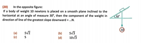 (20) In the opposite figure:
If a body of weight 10 newtons is placed on a smooth plane inclined to the
horizontal at an angle of measure 30° , then the component of the weight in 30°
direction of line of the greatest slope downward =_ N. 
10
(a) 5sqrt(2) (b) 5sqrt(3)
(c) 5 (d) 10sqrt(3)