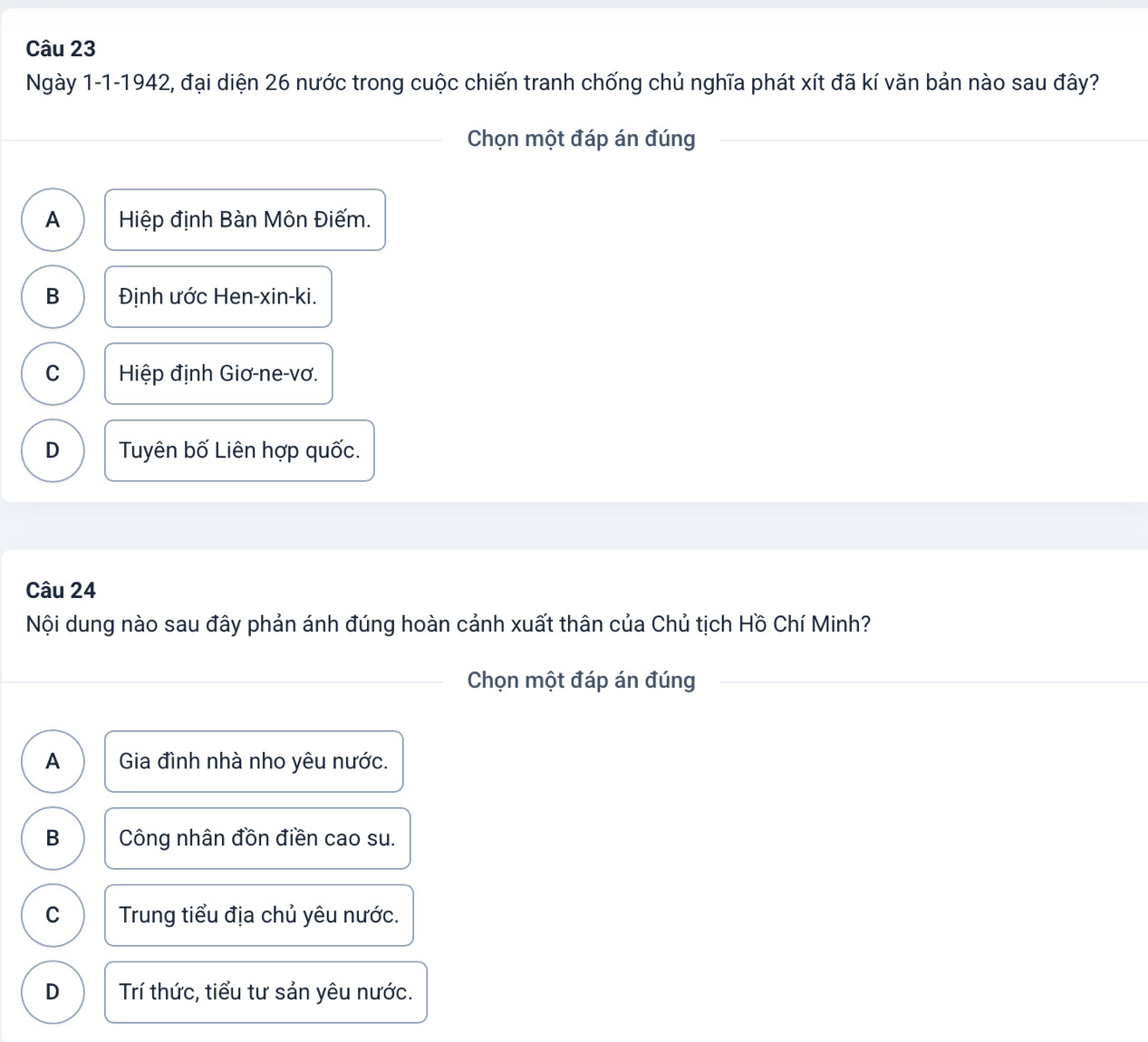 Ngày 1-1-1942, đại diện 26 nước trong cuộc chiến tranh chống chủ nghĩa phát xít đã kí văn bản nào sau đây?
Chọn một đáp án đúng
A Hiệp định Bàn Môn Điếm.
B Định ước Hen-xin-ki.
C Hiệp định Giơ-ne-vơ.
D Tuyên bố Liên hợp quốc.
Câu 24
Nội dung nào sau đây phản ánh đúng hoàn cảnh xuất thân của Chủ tịch Hồ Chí Minh?
Chọn một đáp án đúng
A Gia đình nhà nho yêu nước.
B Công nhân đồn điền cao su.
C Trung tiểu địa chủ yêu nước.
D Trí thức, tiểu tư sản yêu nước.