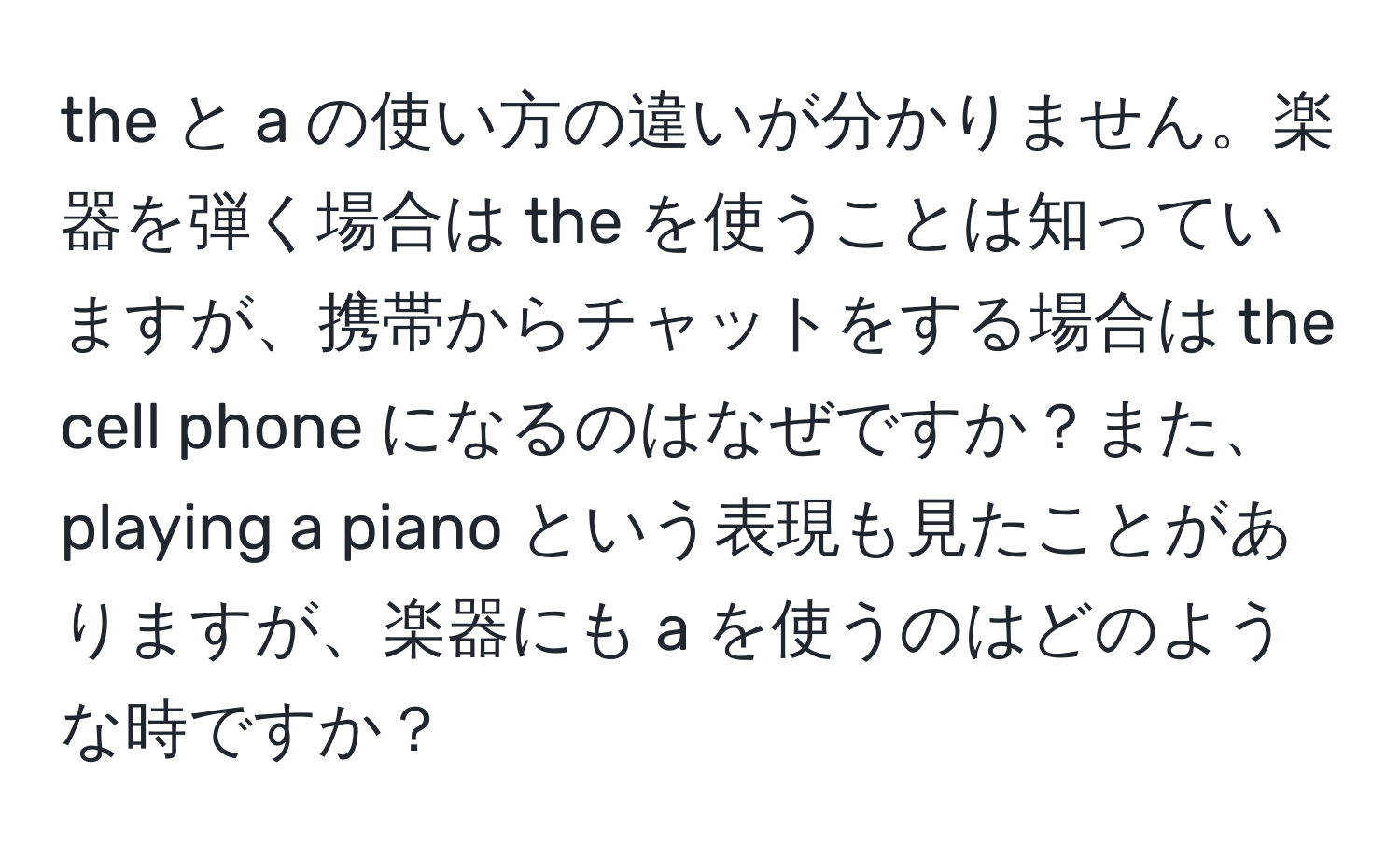 the と a の使い方の違いが分かりません。楽器を弾く場合は the を使うことは知っていますが、携帯からチャットをする場合は the cell phone になるのはなぜですか？また、playing a piano という表現も見たことがありますが、楽器にも a を使うのはどのような時ですか？