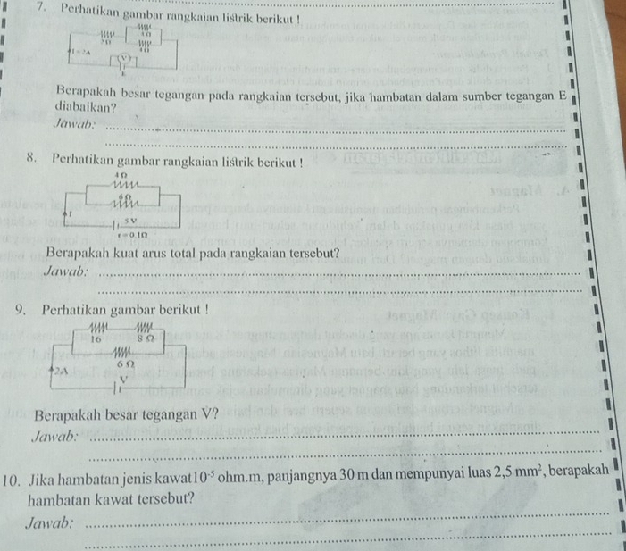 Perhatikan gambar rangkaian liśtrik berikut ! 
. o 115 * A C
I=2A 4 ( 
Berapakah besar tegangan pada rangkaian tersebut, jika hambatan dalam sumber tegangan E 
diabaikan? 
Jawab:_ 
_ 
8. Perhatikan gambar rangkaian listrik berikut !
4 Ω
6 (
1
v
r=0.1Omega
Berapakah kuat arus total pada rangkaian tersebut? 
Jawab:_ 
_ 
_ 
9. Perhatikan gambar berikut !
$ ifft 1
16 8 Ω
2A 6 Ω
V
_ 
Berapakah besar tegangan V? 
_ 
Jawab: 
10. Jika hambatan jenis kawat 10^(-5) ohm. m, panjangnya 30 m dan mempunyai luas 2,5mm^2 , berapakah 
_ 
hambatan kawat tersebut? 
_ 
Jawab: