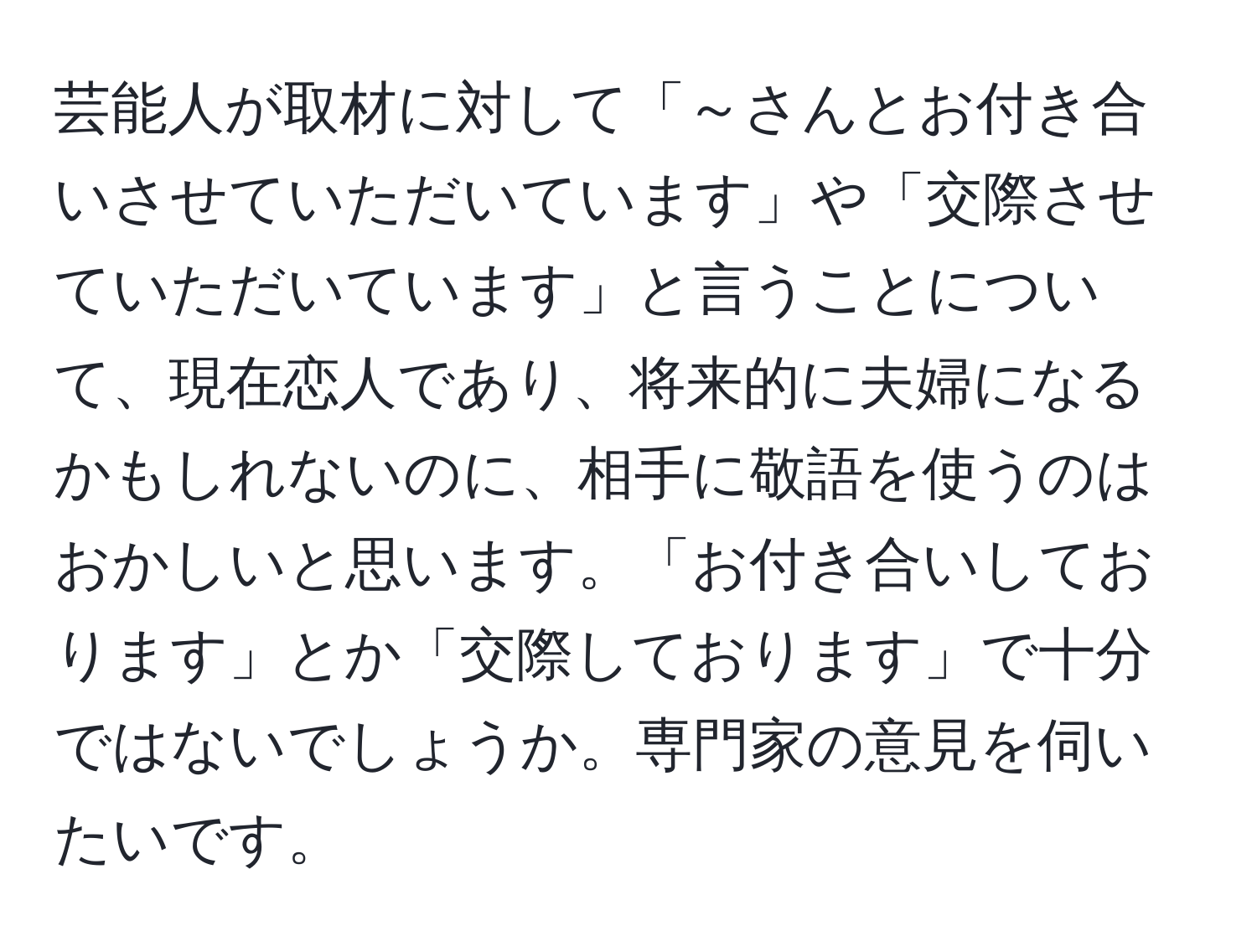 芸能人が取材に対して「～さんとお付き合いさせていただいています」や「交際させていただいています」と言うことについて、現在恋人であり、将来的に夫婦になるかもしれないのに、相手に敬語を使うのはおかしいと思います。「お付き合いしております」とか「交際しております」で十分ではないでしょうか。専門家の意見を伺いたいです。