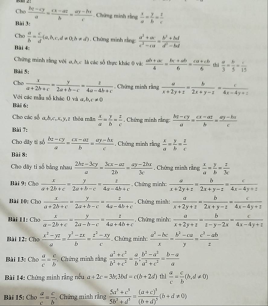 Baï 2:
Cho  (bz-cy)/a = (cx-az)/b = (ay-bx)/c . Chứng minh rằng  x/a = y/b = z/c 
Bài 3:
Cho  a/b = c/d (a,b,c,d!= 0;b!= d). Chứng minh rằng:  (a^2+ac)/c^2-ca = (b^2+bd)/d^2-bd 
Bài 4:
Chứng minh rằng với a,b,c là các số thực khác 0 và:  (ab+ac)/4 = (bc+ab)/6 = (ca+cb)/6  thì  a/3 = h/5 = c/15 
Bài 5:
Cho  x/a+2b+c = y/2a+b-c = z/4a-4b+c . Chứng minh rằng  a/x+2y+z = b/2x+y-z = c/4x-4y+z 
Với các mẫu số khác 0 và a,b, c!= 0
Bài 6:
Cho các số a,b,c,x,y,z thỏa mãn  x/a = y/b = z/c . Chứng minh rằng:  (bz-cy)/a = (cx-az)/b = (ay-bx)/c 
Bài 7:
Cho dãy tỉ số  (bz-cy)/a = (cx-az)/b = (ay-bx)/c  Chứng minh rằng  x/a = y/b = z/c 
Bài 8:
Cho dãy tỉ số bằng nhau  (2bz-3cy)/a = (3cx-az)/2b = (ay-2bx)/3c . Chứng minh rằng  x/a = y/b = z/3c 
Bài 9: Cho  x/a+2b+c = y/2a+b-c = z/4a-4b+c  Chứng minh:  a/x+2y+z = b/2x+y-z = c/4x-4y+z 
Bài 10: Cho  x/a+2b+c = y/2a+b-c = z/4a-4b+c  Chứng minh:  a/x+2y+z = b/2x+y-z = c/4x-4y+z 
Bài 11: Cho  x/a-2b+c = y/2a-b-c = z/4a+4b+c .  Chứng minh:  a/x+2y+z = b/z-y-2x = c/4x-4y+z 
Bài 12: Cho  (x^2-yz)/a = (y^2-zx)/b = (z^2-xy)/c . Chứng minh:  (a^2-bc)/x = (b^2-ca)/y = (c^2-ab)/z 
Bài 13: Cho  a/c = c/b . Chứng minh rằng  (a^2+c^2)/b^2+c^2 = a/b ; (b^2-a^2)/a^2+c^2 = (b-a)/a 
Bài 14: Chứng minh rằng nếu a+2c=3b;3bd=c(b+2d) thì  a/c = c/b (b,d!= 0)
* Bài 15: Cho  a/c = c/b . Chứng minh rằng  (5a^5+c^5)/5b^5+d^5 =frac (a+c)^5(b+d)^5(b+d!= 0)