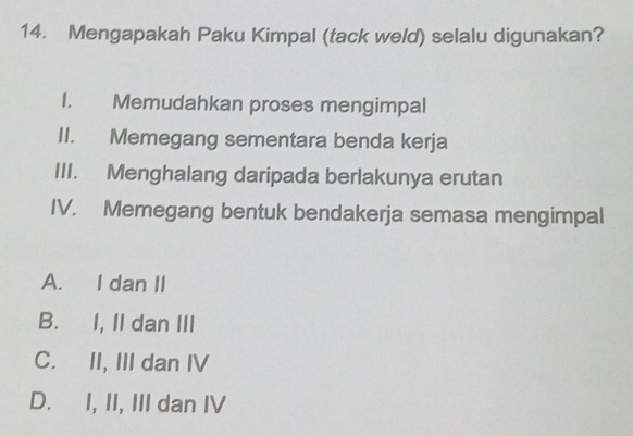 Mengapakah Paku Kimpal (tack weld) selalu digunakan?
I. Memudahkan proses mengimpal
II. Memegang sementara benda kerja
III. Menghalang daripada berlakunya erutan
IV. Memegang bentuk bendakerja semasa mengimpal
A. I dan II
B. I, II dan III
C. II, III dan IV
D. I, II, III dan IV