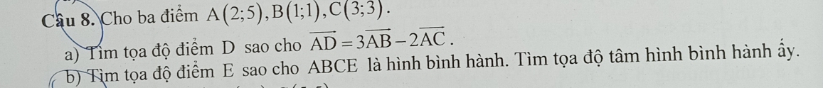 Cho ba điểm A(2;5), B(1;1), C(3;3). 
a) Tim tọa độ điểm D sao cho vector AD=3vector AB-2vector AC. 
b) Tìm tọa độ điểm E sao cho ABCE là hình bình hành. Tìm tọa độ tâm hình bình hành ẩy.