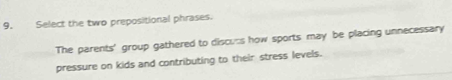 Select the two prepositional phrases. 
The parents' group gathered to discurs how sports may be placing unnecessary 
pressure on kids and contributing to their stress levels.