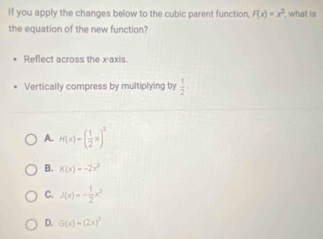 If you apply the changes below to the cubic parent function, F(x)=x^3 , what is
the equation of the new function?
Reflect across the x-axis.
Vertically compress by multiplying by  1/2 ·
A. H(x)=( 1/2 x)^3
B. K(x)=-2x^3
C. J(x)=- 1/2 x^3
D. G(x)=(2x)^3