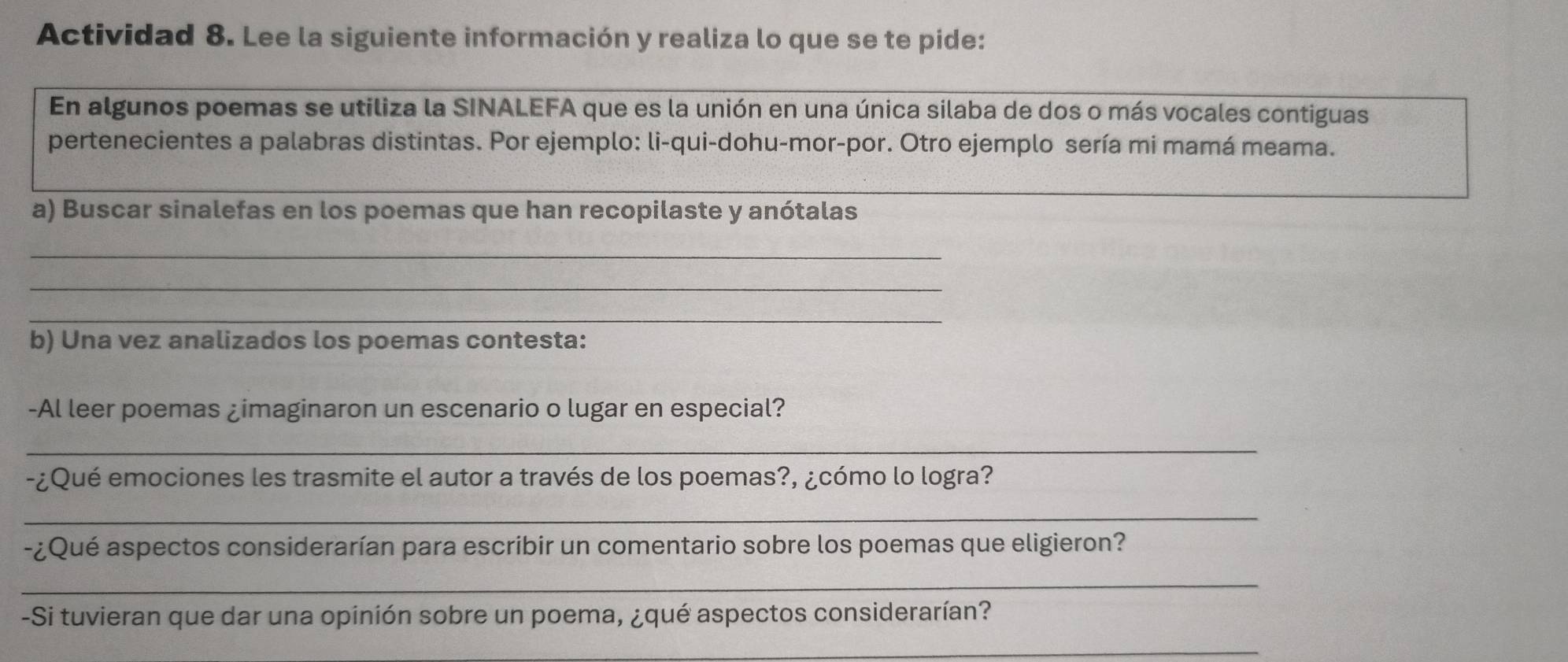 Actividad 8. Lee la siguiente información y realiza lo que se te pide: 
En algunos poemas se utiliza la SINALEFA que es la unión en una única silaba de dos o más vocales contiguas 
pertenecientes a palabras distintas. Por ejemplo: li-qui-dohu-mor-por. Otro ejemplo sería mi mamá meama. 
_ 
a) Buscar sinalefas en los poemas que han recopilaste y anótalas 
_ 
_ 
_ 
b) Una vez analizados los poemas contesta: 
-Al leer poemas ¿imaginaron un escenario o lugar en especial? 
_ 
-¿Qué emociones les trasmite el autor a través de los poemas?, ¿cómo lo logra? 
_ 
-¿Qué aspectos considerarían para escribir un comentario sobre los poemas que eligieron? 
_ 
-Si tuvieran que dar una opinión sobre un poema, ¿qué aspectos considerarían? 
_