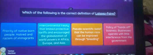 Which of the following is the correct definition of Laissez-Faire?
Intercontinental treaty
Priority of native born tariffs and encouraged that limited protective Pseudo-scientific belief that the human race business. Businesses Policy of ''hands off''
people. Hatred and operate with little
racism of immigrants world powers in Africa, the globalization of through ''breeding'' can be improved interference from the
Europe, and Asia. government
Yaritzd lartinet