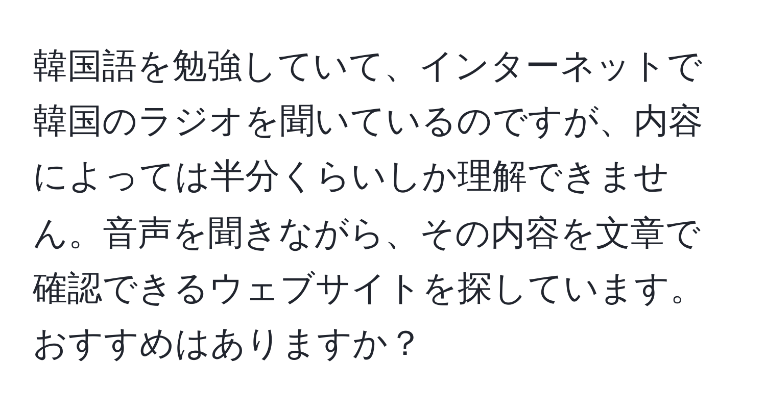 韓国語を勉強していて、インターネットで韓国のラジオを聞いているのですが、内容によっては半分くらいしか理解できません。音声を聞きながら、その内容を文章で確認できるウェブサイトを探しています。おすすめはありますか？