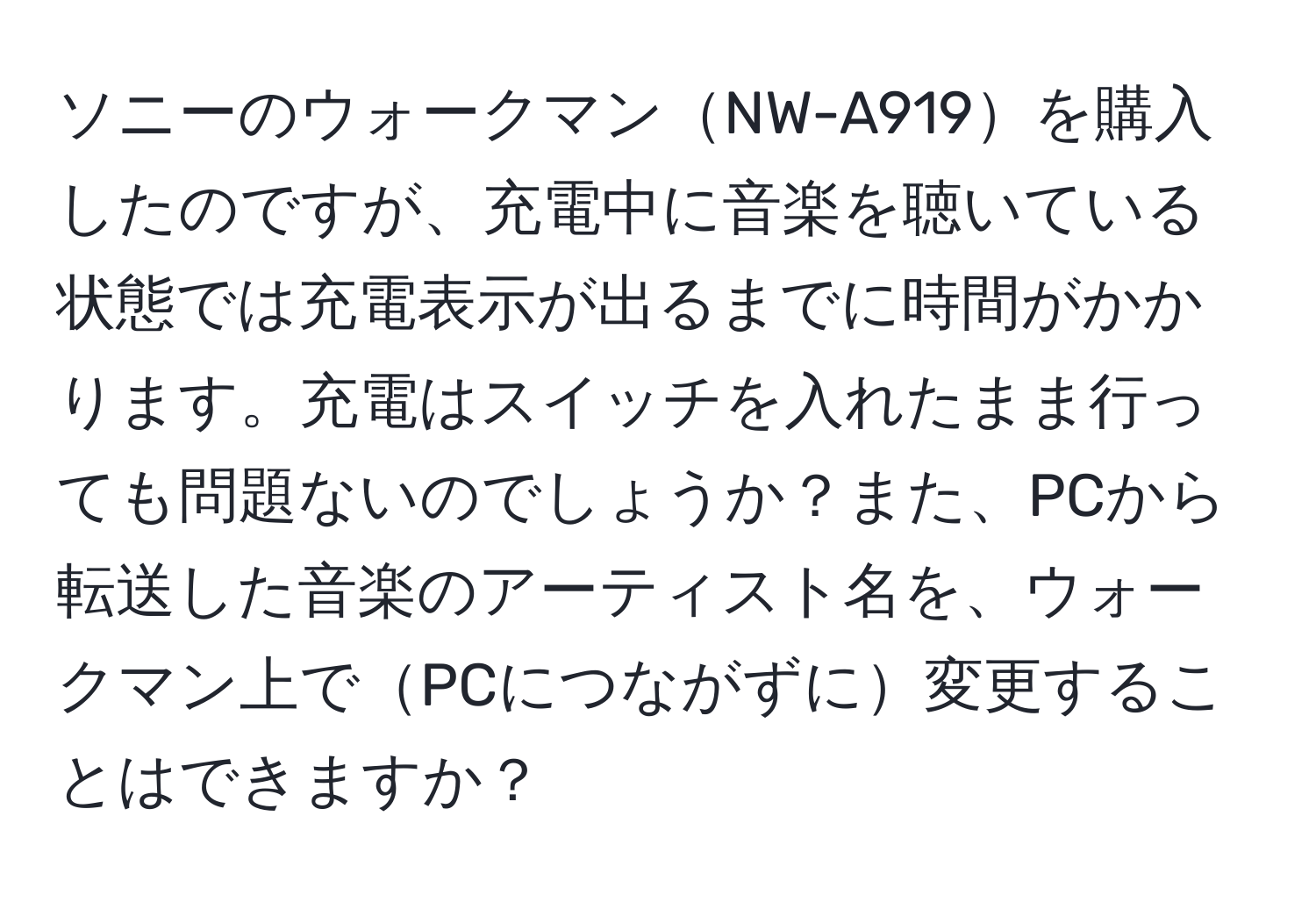 ソニーのウォークマンNW-A919を購入したのですが、充電中に音楽を聴いている状態では充電表示が出るまでに時間がかかります。充電はスイッチを入れたまま行っても問題ないのでしょうか？また、PCから転送した音楽のアーティスト名を、ウォークマン上でPCにつながずに変更することはできますか？