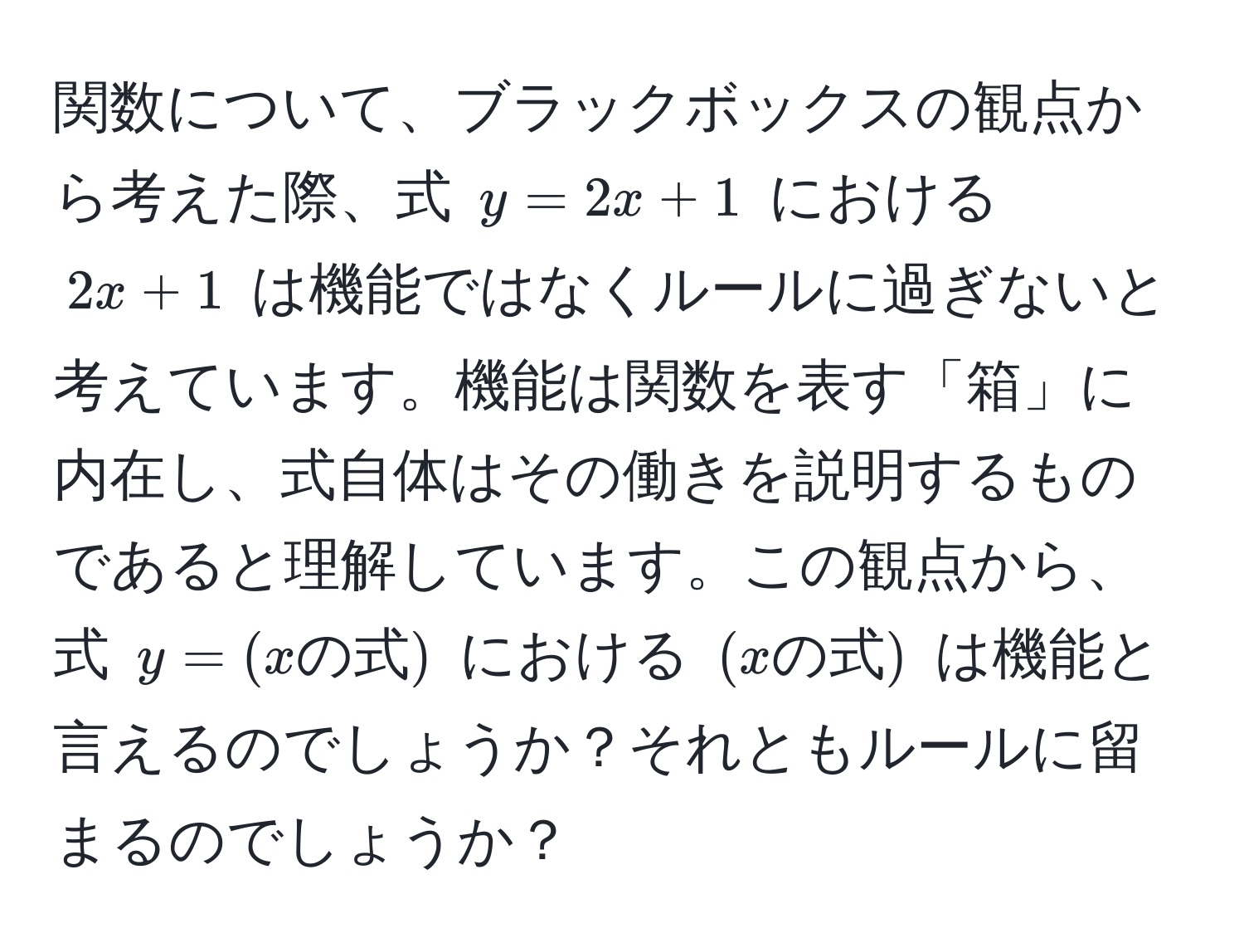 関数について、ブラックボックスの観点から考えた際、式 $y=2x+1$ における $2x+1$ は機能ではなくルールに過ぎないと考えています。機能は関数を表す「箱」に内在し、式自体はその働きを説明するものであると理解しています。この観点から、式 $y=(xの式)$ における $(xの式)$ は機能と言えるのでしょうか？それともルールに留まるのでしょうか？