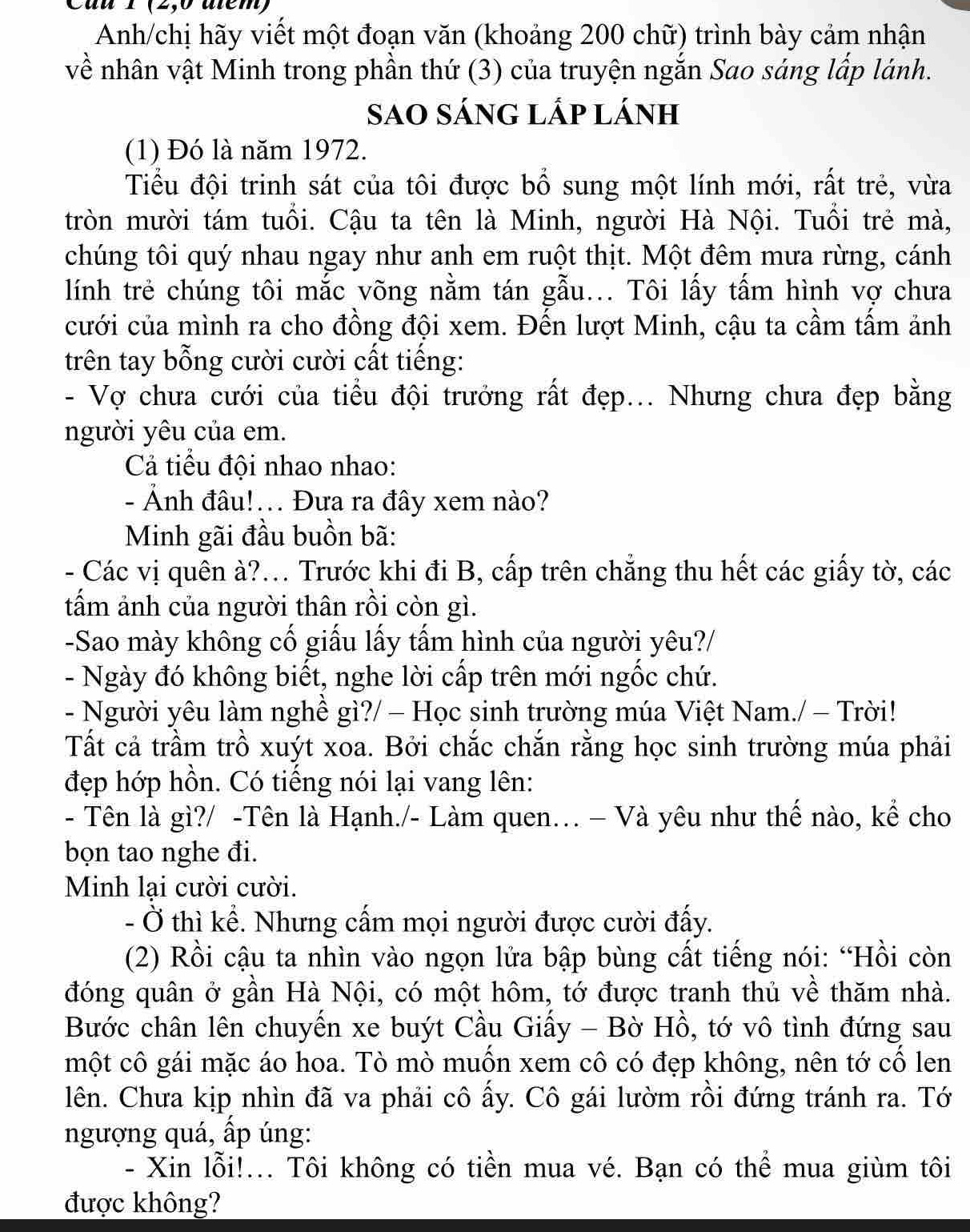 1 (2,0 atém)
Anh/chị hãy viết một đoạn văn (khoảng 200 chữ) trình bày cảm nhận
về nhân vật Minh trong phần thứ (3) của truyện ngắn Sao sáng lấp lánh.
Sao sÁng lấp lánh
(1) Đó là năm 1972.
Tiểu đội trinh sát của tôi được bổ sung một lính mới, rất trẻ, vừa
tròn mười tám tuổi. Cậu ta tên là Minh, người Hà Nội. Tuổi trẻ mà,
chúng tôi quý nhau ngay như anh em ruột thịt. Một đêm mưa rừng, cánh
lính trẻ chúng tôi mắc võng nằm tán gẫu... Tôi lấy tấm hình vợ chưa
cưới của mình ra cho đồng đội xem. Đến lượt Minh, cậu ta cầm tấm ảnh
trên tay bỗng cười cười cất tiếng:
- Vợ chưa cưới của tiểu đội trưởng rất đẹp... Nhưng chưa đẹp bằng
người yêu của em.
Cả tiểu đội nhao nhao:
- Ảnh đâu!... Đưa ra đây xem nào?
Minh gãi đầu buồn bã:
- Các vị quên à?... Trước khi đi B, cấp trên chẳng thu hết các giấy tờ, các
tấm ảnh của người thân rồi còn gì.
-Sao mày không cố giấu lấy tấm hình của người yêu?/
- Ngày đó không biết, nghe lời cấp trên mới ngốc chứ.
- Người yêu làm nghề gì?/ - Học sinh trường múa Việt Nam./ - Trời!
Tất cả trầm trồ xuýt xoa. Bởi chắc chắn rằng học sinh trường múa phải
đẹp hớp hồn. Có tiếng nói lại vang lên:
- Tên là gì?/ -Tên là Hạnh./- Làm quen. - Và yêu như thế nào, kể cho
bọn tao nghe đi.
Minh lại cười cười.
- Ở thì kể. Nhưng cấm mọi người được cười đấy.
(2) Rồi cậu ta nhìn vào ngọn lửa bập bùng cất tiếng nói: “Hồi còn
đóng quân ở gần Hà Nội, có một hôm, tớ được tranh thủ về thăm nhà.
Bước chân lên chuyến xe buýt Cầu Giấy - Bờ Hồ, tớ vô tình đứng sau
một cô gái mặc áo hoa. Tò mò muốn xem cô có đẹp không, nên tớ cố len
lên. Chưa kịp nhìn đã va phải cô ấy. Cô gái lườm rồi đứng tránh ra. Tớ
ngượng quá, ấp úng:
- Xin lỗi!... Tôi không có tiền mua vé. Bạn có thể mua giùm tôi
được không?