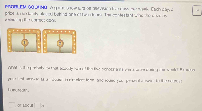 PROBLEM SOLVING A game show airs on television five days per week. Each day, a 
prize is randomly placed behind one of two doors. The contestant wins the prize by 
selecting the correct door. 
. 
. ① 
. 
What is the probability that exactly two of the five contestants win a prize during the week? Express 
your first answer as a fraction in simplest form, and round your percent answer to the nearest 
hundredth. 
□ , or about □ %