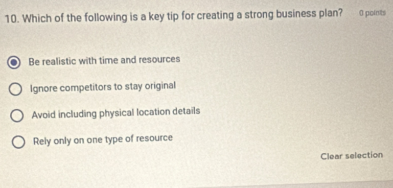 Which of the following is a key tip for creating a strong business plan? 0 points
Be realistic with time and resources
Ignore competitors to stay original
Avoid including physical location details
Rely only on one type of resource
Clear selection