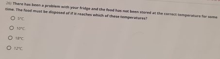 There has been a problem with your fridge and the food has not been stored at the correct temperature for some
time. The food must be disposed of if it reaches which of these temperatures?
5°C
10°C.
18°C
12°C.