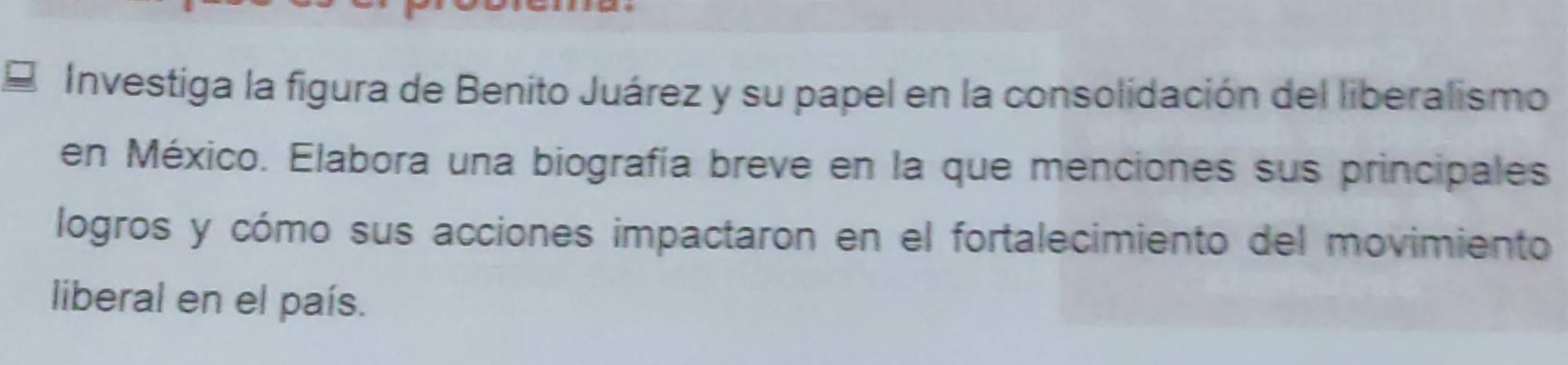 Investiga la figura de Benito Juárez y su papel en la consolidación del liberalismo 
en México. Elabora una biografía breve en la que menciones sus principales 
logros y cómo sus acciones impactaron en el fortalecimiento del movimiento 
liberal en el país.