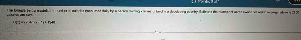 The formula below models the number of calories consumed daily by a person owning x acres of land in a developing country. Estimate the number of acres owned for which average intake is 2200
calories per day.
C(x)=275ln (x+1)+1940