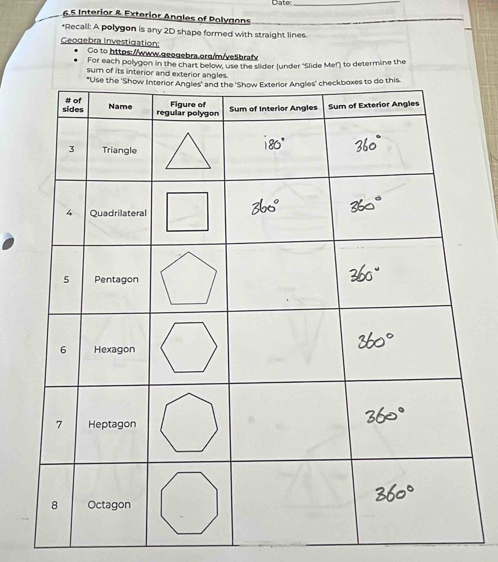 Date:_ 
65 Interior & Exterior Angles of Polygons 
*Recall: A polygon is any 2D shape formed with straight lines. 
Geogebra Investigation: 
Go to https://www.geogebra.org/m/ye5brafv 
For each polygon in the chart below, use the slider (under 'Slide Me!') to determine the 
sum of its interior and exterior an