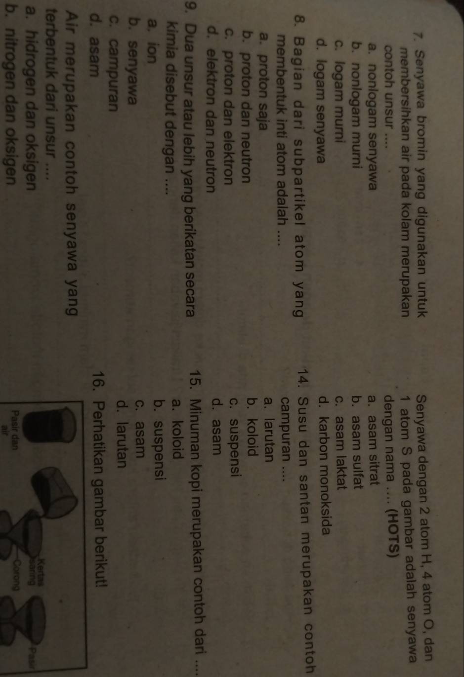 Senyawa bromin yang digunakan untuk
Senyawa dengan 2 atom H, 4 atom O, dan
membersihkan air pada kolam merupakan
1 atom S pada gambar adalah senyawa
contoh unsur .... dengan nama .... (HOTS)
a. nonlogam senyawa a. asam sitrat
b. nonlogam murni b. asam sulfat
c. logam murni c. asam laktat
d. logam senyawa d. karbon monoksida
8. Bagian dari subpartikel atom yang 14. Susu dan santan merupakan contoh
membentuk inti atom adalah .... campuran ....
a. proton saja a. larutan
b. proton dan neutron b. koloid
c. proton dan elektron c. suspensi
d. elektron dan neutron
d. asam
9. Dua unsur atau lebih yang berikatan secara 15. Minuman kopi merupakan contoh dari …
kimia disebut dengan ....
a. koloid
a. ion b. suspensi
b. senyawa c. asam
d. larutan
c. campuran
d. asam 16. Perhatikan gambar berikut!
Air merupakan contoh senyawa yang
terbentuk dari unsur ....
a. hidrogen dan oksigen
b. nitrogen dan oksigen 
air