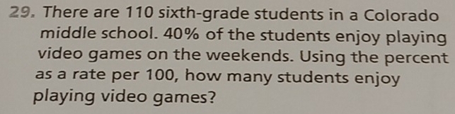 There are 110 sixth-grade students in a Colorado 
middle school. 40% of the students enjoy playing 
video games on the weekends. Using the percent 
as a rate per 100, how many students enjoy 
playing video games?