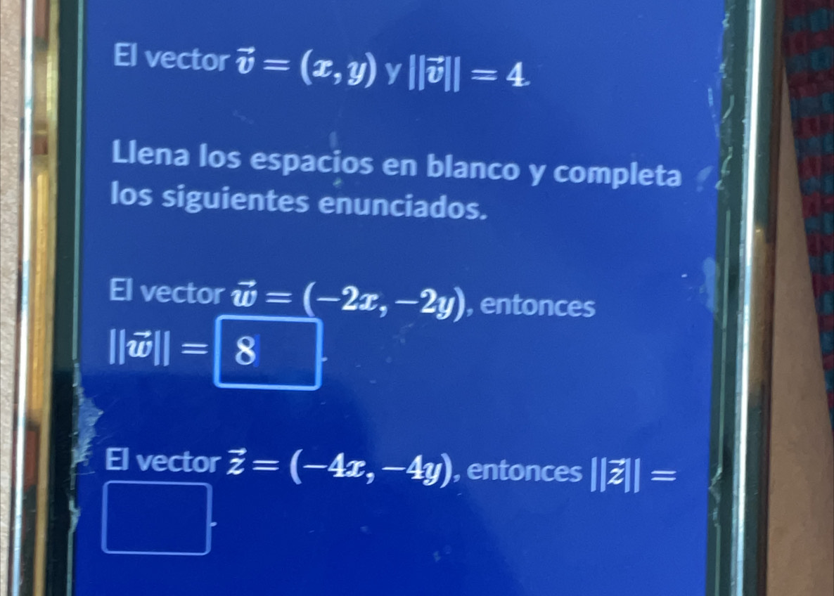 El vector vector v=(x,y) y ||vector v||=4
Llena los espacios en blanco y completa 
los siguientes enunciados. 
vector vector w=(-2x,-2y) , entonces
||vector w||=|8
El vector vector z=(-4x,-4y) , entonces ||z||=