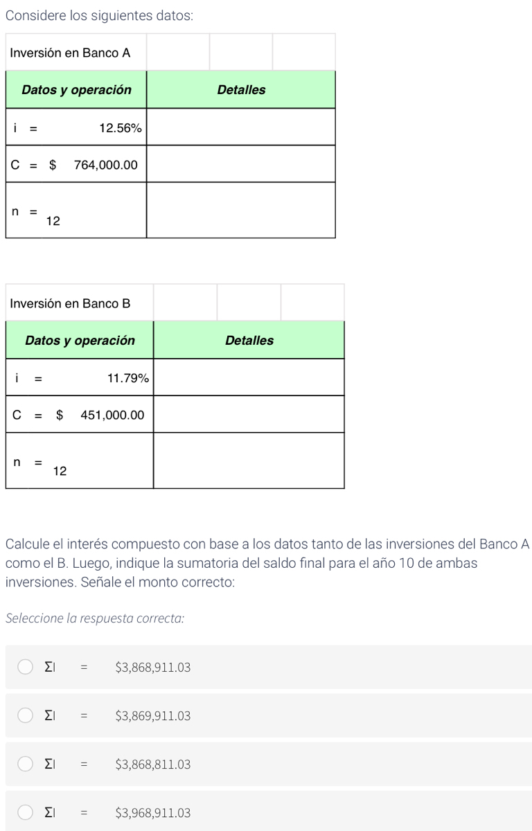 Considere los siguientes datos:
I
I
Calcule el interés compuesto con base a los datos tanto de las inversiones del Banco A
como el B. Luego, indique la sumatoria del saldo final para el año 10 de ambas
inversiones. Señale el monto correcto:
Seleccione la respuesta correcta:
sumlimits I=$3,868,911.03
sumlimits I=$3,869,911.03
sumlimits I=$3,868,811.03
sumlimits I=$3,968,911.03