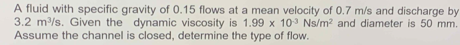 A fluid with specific gravity of 0.15 flows at a mean velocity of 0.7 m/s and discharge by
3.2m^3/s. Given the dynamic viscosity is 1.99* 10^(-3)Ns/m^2 and diameter is 50 mm. 
Assume the channel is closed, determine the type of flow.