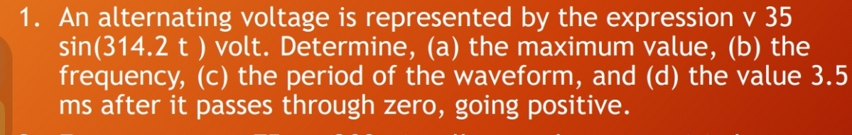 An alternating voltage is represented by the expression v 35
sin (314.2t ) volt. Determine, (a) the maximum value, (b) the 
frequency, (c) the period of the waveform, and (d) the value 3.5
ms after it passes through zero, going positive.