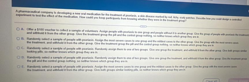 Apharmaceutical company is developing a new oral medication for the treatment of psoriasis, a skin disease marked by red, itchy, scaly patches. Describe how you could design a controlled
experment to test the effect of the medication. How could you keep participants from knowing whether they were in the treatment group?
A. Offer a $100 voucher to collect a sample of volunteers. Assign people with psoriasis to one group and people without it to another group. Give the group of people with psoriasls the treatment
and withhold it from the other group. Give the treatment group the pill and the control group nothing, so neither knows which group they are in
B. Randomly select a sample of people with psoriasis. Assign the most severe cases to one group and the mildest cases to the other group. Give the group with the most severe cases
the treatment, and withhold it from the other group. Give the treatment group the pill and the control group nothing, so neither knows which group they are in
C. Randomly select a sample of people with psoriasis. Randomly assign them to one of two groups. Give one group the treatment, and withhold it from the other group. Give both groups simila
looking pills, so neither knows which group they are in
D. Randomly select a sample of people with psoriasis. Randomly assign them to one of two groups. Give one group the treatment, and withhold it from the other group. Give the treatment group
the pill and the control group nothing, so neither knows which group they are in
E. Randomly select a sample of people with psoriasis. Assign the most severe cases to one group and the mildest cases to the other group Give the group with the most severe cases
the treatment, and withhold it from the other group. Give both groups similar looking pills, so neither knows which group they are in