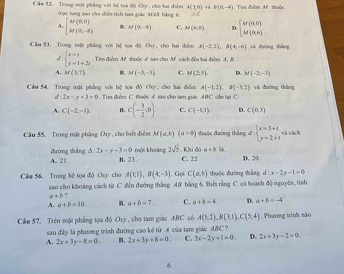 Trong mặt phẳng với hệ tọa độ Oxy, cho hai điểm A(3;0) và B(0;-4). Tìm điểm M thuộc
trục tung sao cho diện tích tam giác MAB bằng 6.
A. beginbmatrix M(0;0) M(0;-8)endarray. . B. M(0;-8). C. M(6;0). D. beginbmatrix M(0;0) M(0;6)^.endarray.
Câu 53. Trong mặt phẳng với hệ tọa độ Oxy, cho hai điểm A(-2;2),B(4;-6) và đường thắng
d:beginarrayl x=t y=1+2tendarray.. Tìm điểm M thuộc d sao cho M cách đều hai điểm A, B.
A. M(3;7). B. M(-3;-5). C. M(2;5). D. M(-2;-3)
Câu 54. Trong mặt phẳng với hệ tọa độ Oxy, cho hai điểm A(-1;2),B(-3;2) và đường thǎng
d : 2x-y+3=0. Tìm điểm C thuộc d sao cho tam giác ABC cân tại C.
b
A. C(-2;-1). B. C(- 3/2 ;0). C. C(-1;1). D. C(0;3)
Câu 55. Trong mặt phẳng Oxy, cho biết điểm M(a;b)(a>0) thuộc đường thắng d:beginarrayl x=3+t y=2+tendarray. và cách
đường thẳng △ :2x-y-3=0 một khoảng 2sqrt(5). Khi đó a+b1dot a.
A. 21. B. 23. C. 22 D. 20 .
Câu 56. Trong hệ tọa độ Oxy cho A(1;1),B(4;-3). Gọi C(a;b) thuộc đường thắng d:x-2y-1=0
sao cho khoảng cách từ C đến đường thẳng AB bằng 6. Biết rằng C có hoành độ nguyên, tính
a+b ?
A. a+b=10. B. a+b=7. C. a+b=4. D. a+b=-4
Câu 57. Trên mặt phẳng tọa độ Oxy, cho tam giác ABC có A(1;2),B(3;1),C(5;4). Phương trình nào
sau đây là phương trình đường cao kẻ từ A của tam giác ABC ?
A. 2x+3y-8=0. B. 2x+3y+8=0. C. 3x-2y+1=0. D. 2x+3y-2=0.