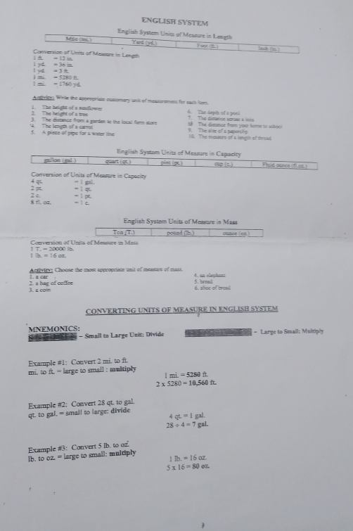 ENGLISH SYSTEM
English System Units of Measure in Length
Mile (mi. Yard (yd.) Foot (f.) Sach (s)
1  π = 12 in Conversion of Units of Messure in Length
l yd =3 1 yd. = 36 in.
1 mi = 1760 yd ) mi. = 5280 f
Acthritey White the appropriste cuspmory unit of mousuroment for each itom.
2. The height of a tree 1. The height of a nunflower 6. The orpth of a pool
?. The dimncs seroas a isie
3. The distance from a garden to the local form store S The dismae from your home to sohool
The length of a carroc 5. A piece of pipe for s water line 9. The sim of a paporslip 10. The messors of a longih of thread
English Systom Units of Measure in Capacity
ga/lon (gal.) quart (qt.) pint (pt.)    t Fisid ounce (fl 02)
Conversion of Units of Measure in Capacity
2 p 4qi = 1 gal.
-14
8 fl, oz. 2 c. = ì pc,
- 1 c
English Systern Units of Measure in Mass
Ton (T.) pound (Tb.) ounce (ez.)
Conversion of Units of Measure in Mass
1 T. - 20000 Ib.
17a=16oz.
Antivityy Choose the most appropriate unit of measure of mass. 4. an elephant
). a car 5. bread
3. 2 comn 2. a has of coffre
6. slice of bread
CONVERTING UNITS OF MEASURE IN ENGLISH SYSTEM
MNEMONICS: = Large to Smail: Multiply
S t  n  e - Small to Large Unit: Divide m 
Example #1: Convert 2 mi. to ft.
mi. toft.= large to small : multiply 1mi=5280ft
2* 5280=10,560ft.
Example #2: Convert 28 qt. to gal.
qt. to gal, = small to large: divide
4 qt=1 gal.
28/ 4=7 gal.
Example #3: Convert 5 Ib. to oz
lb. looz= large to small: multiply 1lb.=16oz
5* 16=80oz