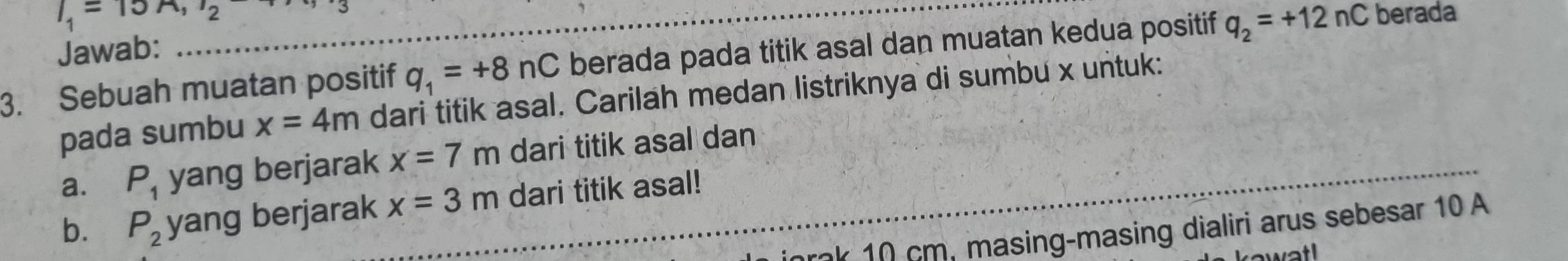 I_1=15A, I_2
Jawab: 
3. Sebuah muatan positif q_1=+8nC berada pada titik asal dan muatan kedua positif q_2=+12nC berada 
pada sumbu x=4m dari titik asal. Carilah medan listriknya di sumbu x untuk: 
a. P_1 yang berjarak x=7m dari titik asal dan 
b. P_2 yang berjarak x=3m dari titik asal! 
_ 
inrok 10 cm, masing-masing dialiri arus sebesar 10 A