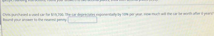 sp é e fe rounaing m ue 
Chris purchased a used car for $19,700. The car depreciates exponentially by 10% per year. How much will the car be worth after 6 years? 
Round your answer to the nearest penny.