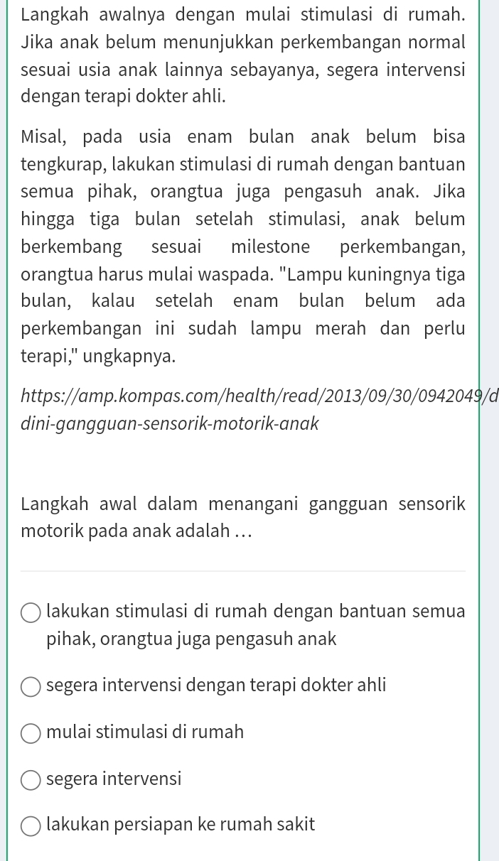 Langkah awalnya dengan mulai stimulasi di rumah.
Jika anak belum menunjukkan perkembangan normal
sesuai usia anak lainnya sebayanya, segera intervensi
dengan terapi dokter ahli.
Misal, pada usia enam bulan anak belum bisa
tengkurap, lakukan stimulasi di rumah dengan bantuan
semua pihak, orangtua juga pengasuh anak. Jika
hingga tiga bulan setelah stimulasi, anak belum
berkembang sesuai milestone perkembangan,
orangtua harus mulai waspada. "Lampu kuningnya tiga
bulan, kalau setelah enam bulan belum ada
perkembangan ini sudah lampu merah dan perlu
terapi," ungkapnya.
https://amp.kompas.com/health/read/2013/09/30/0942049/d
dini-gangguan-sensorik-motorik-anak
Langkah awal dalam menangani gangguan sensorik
motorik pada anak adalah ..
lakukan stimulasi di rumah dengan bantuan semua
pihak, orangtua juga pengasuh anak
segera intervensi dengan terapi dokter ahli
mulai stimulasi di rumah
segera intervensi
lakukan persiapan ke rumah sakit