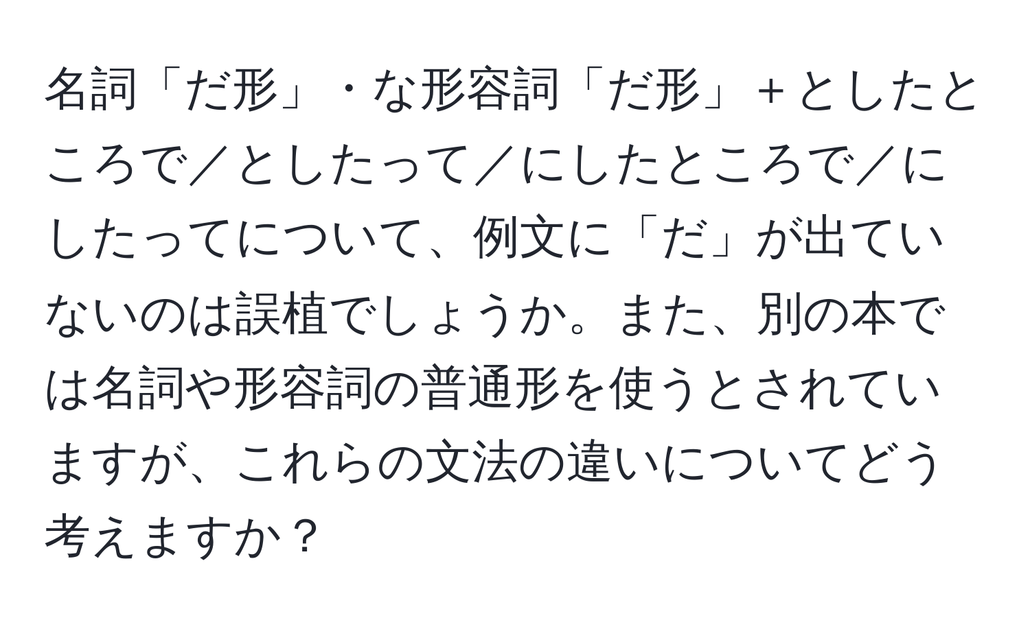 名詞「だ形」・な形容詞「だ形」＋としたところで／としたって／にしたところで／にしたってについて、例文に「だ」が出ていないのは誤植でしょうか。また、別の本では名詞や形容詞の普通形を使うとされていますが、これらの文法の違いについてどう考えますか？