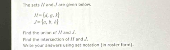 The sets // and J are given below.
H= d,g,k
J= a,b,h
Find the union of // and J. 
Find the intersection of H and J. 
Write your answers using set notation (in roster form).