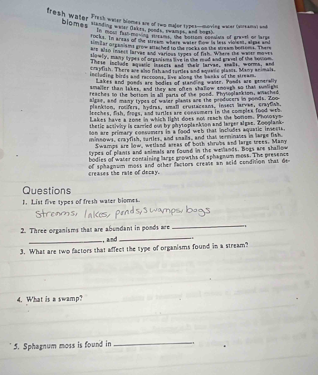 fresh water Fresh water biomes are of two major types—moving water (streams) and
biomes standing water (lakes, ponds, swamps, and bogs).
In most fast-moving streams, the bottom consists of gravel or large
rocks. In areas of the stream where water flow is less violent, algae and
similar organisms grow attached to the rocks on the stream bottoms. There
are also insect larvae and various types of fish. Where the water moves
slowly, many types of organisms live in the mud and gravel of the bottom
These include aquatic insects and their larvae, snails, worms, and
crayfish. There are also fish and turtles and aquatic plants. Many animals.
including birds and raccoons, live along the banks of the stream.
Lakes and ponds are bodies of standing water. Ponds are generally
smaller than lakes, and they are often shallow enough so that sunlight
reaches to the bottom in all parts of the pond. Phytoplankton, attached
algae, and many types of water plants are the producers in ponds. Zoo-
plankton, rotifers, hydras, small crustaceans, insect larvae, crayfish.
leeches, fish, frogs, and turtles are consumers in the complex food web.
Lakes have a zone in which light does not reach the bottom. Photosyn-
thetic activity is carried out by phytoplankton and larger algae. Zooplank-
ton are primary consumers in a food web that includes aquatic insects.
minnows, crayfish, turtles, and snails, and that terminates in large fish.
Swamps are low, wetland areas of both shrubs and large trees. Many
types of plants and animals are found in the wetlands. Bogs are shallow
bodies of water containing large growths of sphagnum moss. The presence
of sphagnum moss and other factors create an acid condition that de-
creases the rate of decay.
Questions
1. List five types of fresh water biomes.
2. Three organisms that are abundant in ponds are
_
_
_, and .
3. What are two factors that affect the type of organisms found in a stream?
4. What is a swamp?
5. Sphagnum moss is found in
_
.