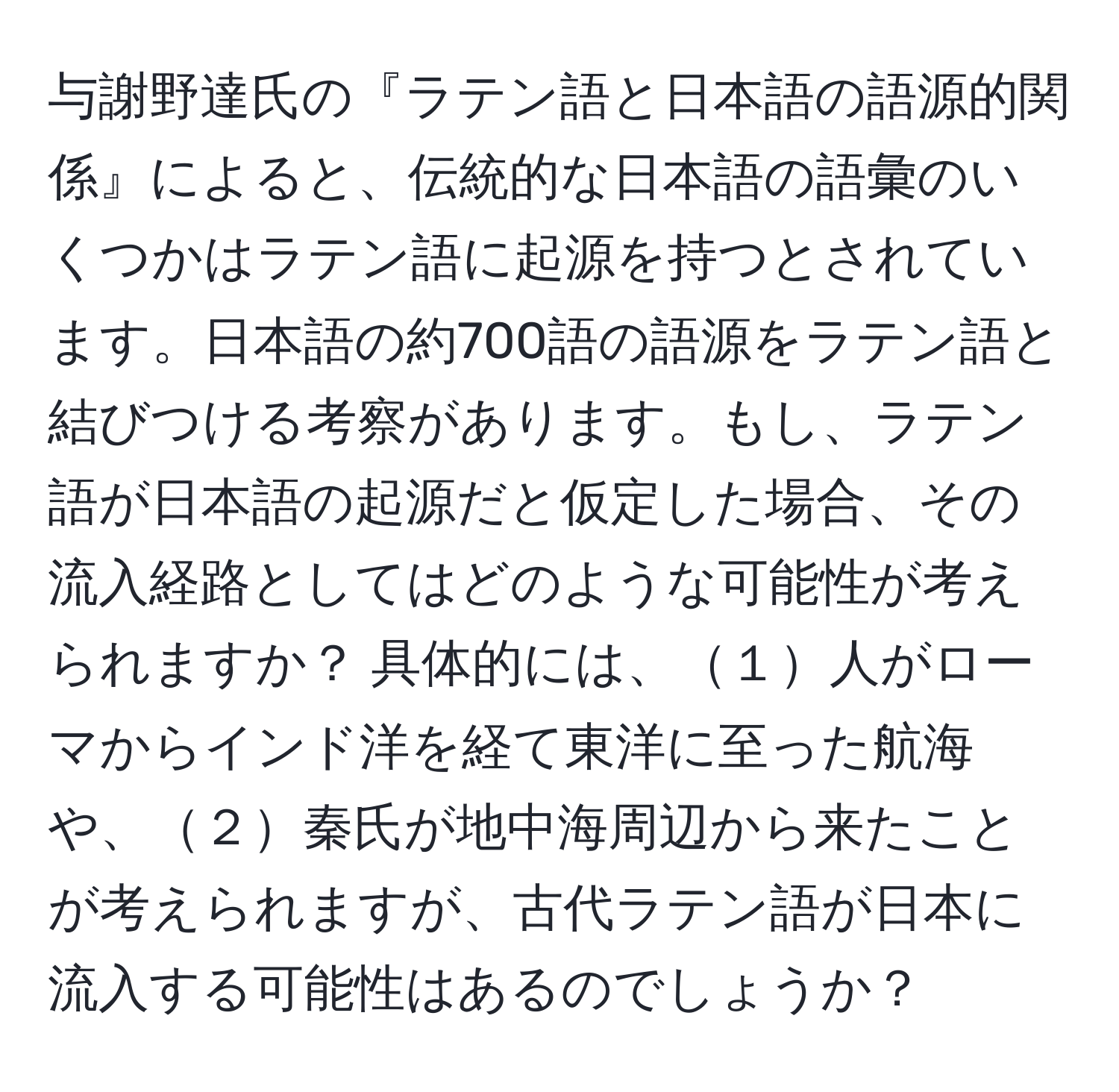 与謝野達氏の『ラテン語と日本語の語源的関係』によると、伝統的な日本語の語彙のいくつかはラテン語に起源を持つとされています。日本語の約700語の語源をラテン語と結びつける考察があります。もし、ラテン語が日本語の起源だと仮定した場合、その流入経路としてはどのような可能性が考えられますか？ 具体的には、１人がローマからインド洋を経て東洋に至った航海や、２秦氏が地中海周辺から来たことが考えられますが、古代ラテン語が日本に流入する可能性はあるのでしょうか？