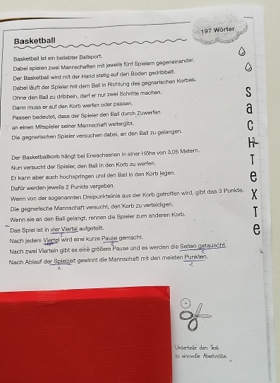 197 Wörter 
Basketball 
Basketbell ist ein beliabter Ballsport. 
Dabei spielen zwei Mannschaften mit jeweils fünf Spielem gegeneiander. 
Der Basketball wird mit der Hand stetig auf den Boden gedribbelt. 
Dabei läuft der Spieler mit dem Ball in Richtung des gegnerischen Korbes. 
Ohne den Ball zu dribbeln, darf er nur zwei Schritte machen. 
Dan muss er auf den Korb werfen oder passen. 
Passen bedeutet, dass der Spieler den Ball durch Zuwerfen d 
an einen Mitspieler seiner Mannschaft weitergibt. 
Die gegnerischen Spieler veräuchen dabei, an den Ball zu gelangen. C 
H- 
Der Basketballkorb hängt bei Erwachseren in einer Höhe von 3,05 Metern. 
Nun versucht der Spieler, den Ball in den Korb zu werfen. T 
Er kann aber auch hochspringen und den Ball in den Körb legen. 
e 
Dafür werden jeweils 2 Punkte vergeben. 
Wenn von der sogenannten Dreipurktelinie aus der Korb getroffen wird, gibt das 3 Punkte. X
Die gegnerische Mannschäft versucht, den ''Korb zu verteidigen, 
Wenn sie an den Ball gelangt, rennen die Spieler zum anderen Korb. T 
Das Spiel ist in vier Viertel aufgeteilt. 
e 
Nach jeder Viartel wird eine kurze Pause gemacht. 
Nach zwei Viertein gibt es eine größere Pause und es werden die Seiten getauscht. 
Nach Ablauf der Spielzeit gewinnt die Mannschaft mit den meisten Punkten. 

Unterteile den T 
in sinnwolle Abechnäte.