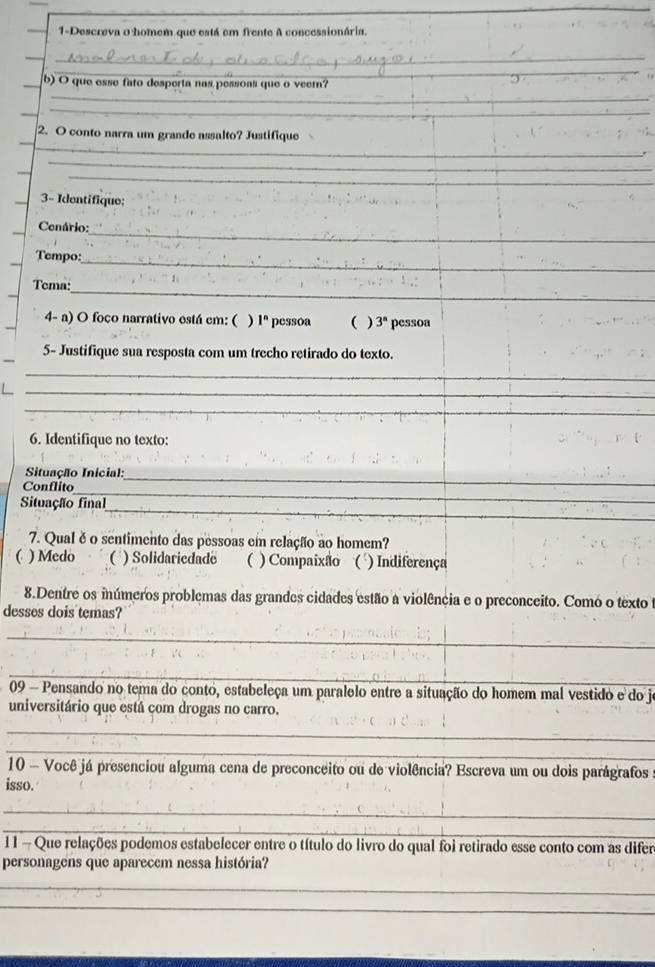 1-Descreva o homem que está em frente A concessionária.
__
_
. 
b) O que esse fato desperta nas pessoas que o veer?
_
_
_
_
_
2. O conto narra um grande assalto? Justifique
_
_
_3- Identifique;
_
Cenário:
Tempo:_
Tema:_
4- a) O foco narrativo está cm: ( ) 1^n pessóa ( ) 3^n pessoa
5- Justifique sua resposta com um trecho retirado do texto.
_
_
_
6. Identifique no texto:
Situação Inicial:_
Conflito
_
_
Situação final
7. Qual ě o sentimento das pessoas em relação ao homem?
C ) Medo ( ) Solidariedade  ) Compaixão ( ) Indiferença
8.Dentre os inúmeros problemas das grandes cidades estão a violência e o preconceito. Como o texto 
desses dois temas?
_
_
09 - Pensando no tema do conto, estabeleça um paralelo entre a situação do homem mal vestido e do jo
universitário que está com drogas no carro.
_
_
10 — Você já presenciou alguma cena de preconceito ou de violência? Escreva um ou dois parágrafos
isso.
_
_
11 - Que relações podemos estabelecer entre o título do livro do qual foi retirado esse conto com as difer
personagens que aparecem nessa história?
_
_