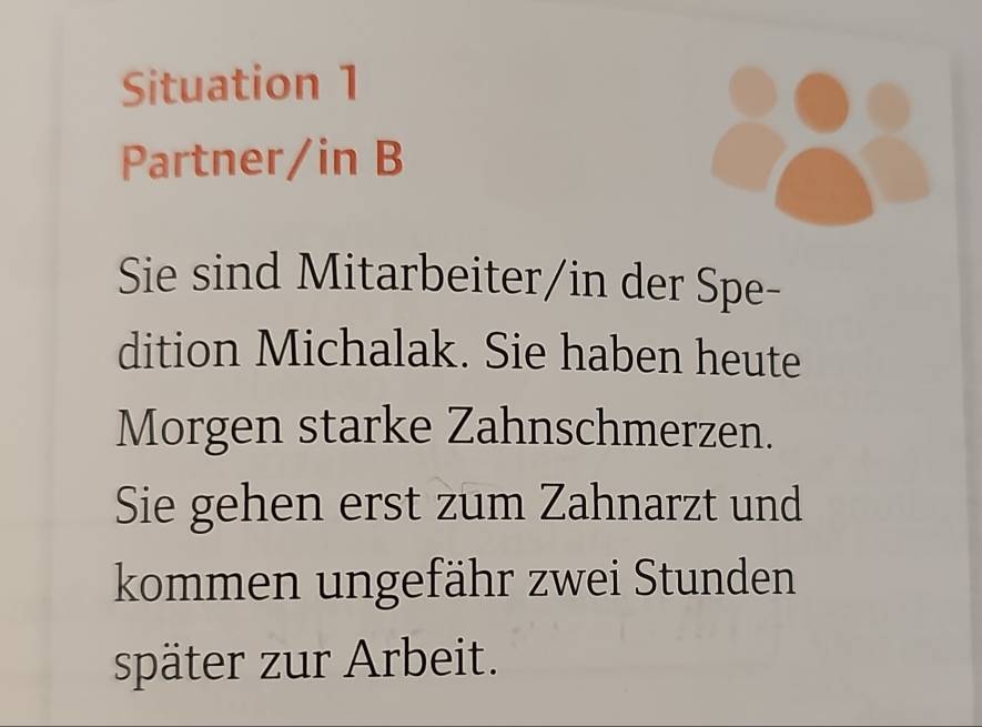 Situation 1 
Partner/in B 
Sie sind Mitarbeiter/in der Spe- 
dition Michalak. Sie haben heute 
Morgen starke Zahnschmerzen. 
Sie gehen erst zum Zahnarzt und 
kommen ungefähr zwei Stunden 
später zur Arbeit.