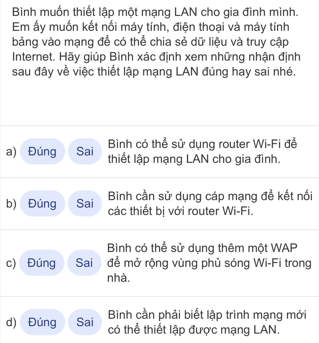 Bình muốn thiết lập một mạng LAN cho gia đình mình.
Em ấy muốn kết nối máy tính, điện thoại và máy tính
bảng vào mạng để có thể chia sẻ dữ liệu và truy cập
Internet. Hãy giúp Bình xác định xem những nhận định
sau đây về việc thiết lập mạng LAN đúng hay sai nhé.
Bình có thể sử dụng router Wi-Fi để
a) Đúng Sai thiết lập mạng LAN cho gia đình.
Bình cần sử dụng cáp mạng để kết nối
b) Đúng Sai
các thiết bị với router Wi-Fi.
Bình có thể sử dụng thêm một WAP
c) Đúng Sai để mở rộng vùng phủ sóng Wi-Fi trong
nhà.
Bình cần phải biết lập trình mạng mới
d) Đúng Sai
có thể thiết lập được mạng LAN.