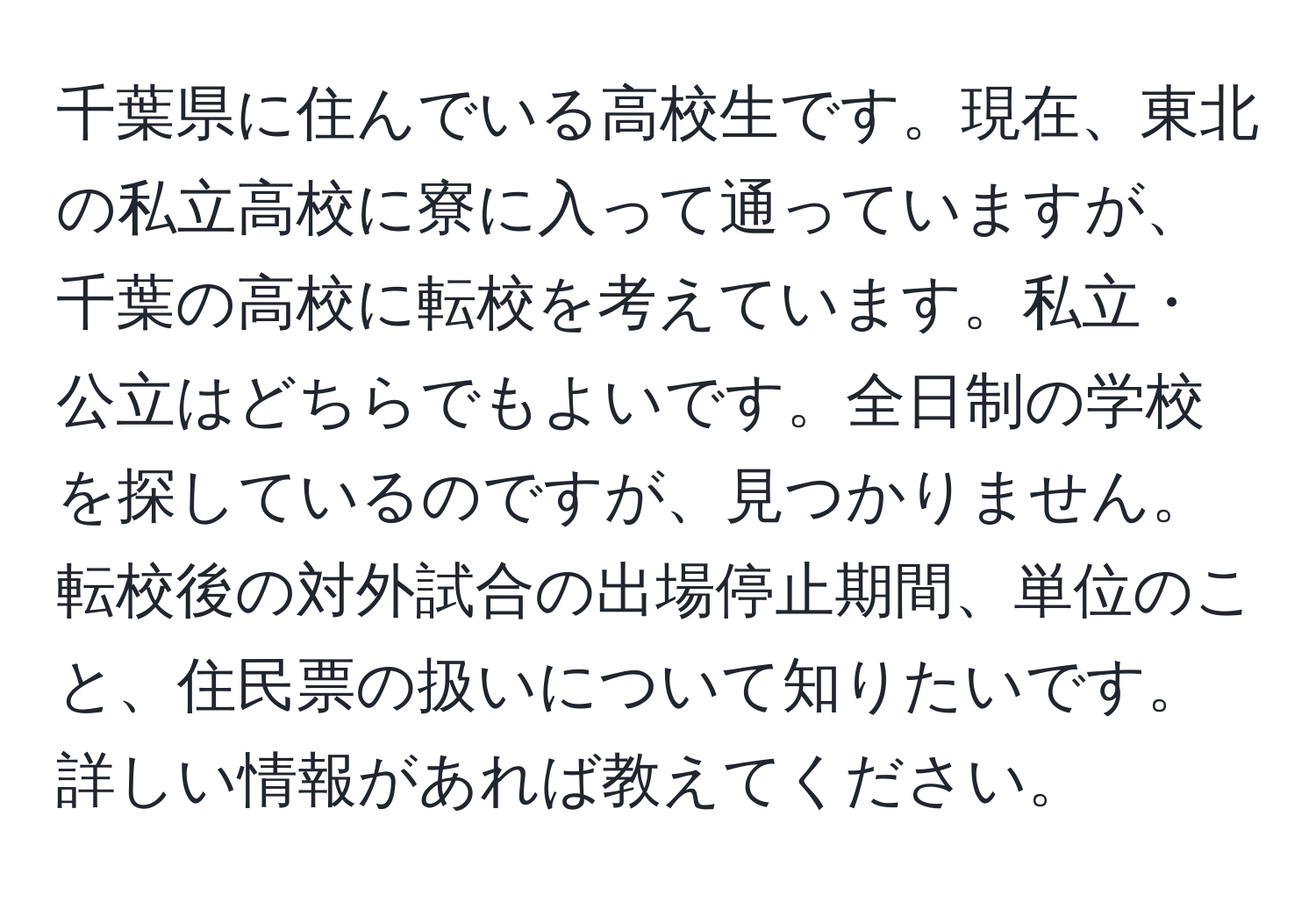 千葉県に住んでいる高校生です。現在、東北の私立高校に寮に入って通っていますが、千葉の高校に転校を考えています。私立・公立はどちらでもよいです。全日制の学校を探しているのですが、見つかりません。転校後の対外試合の出場停止期間、単位のこと、住民票の扱いについて知りたいです。詳しい情報があれば教えてください。
