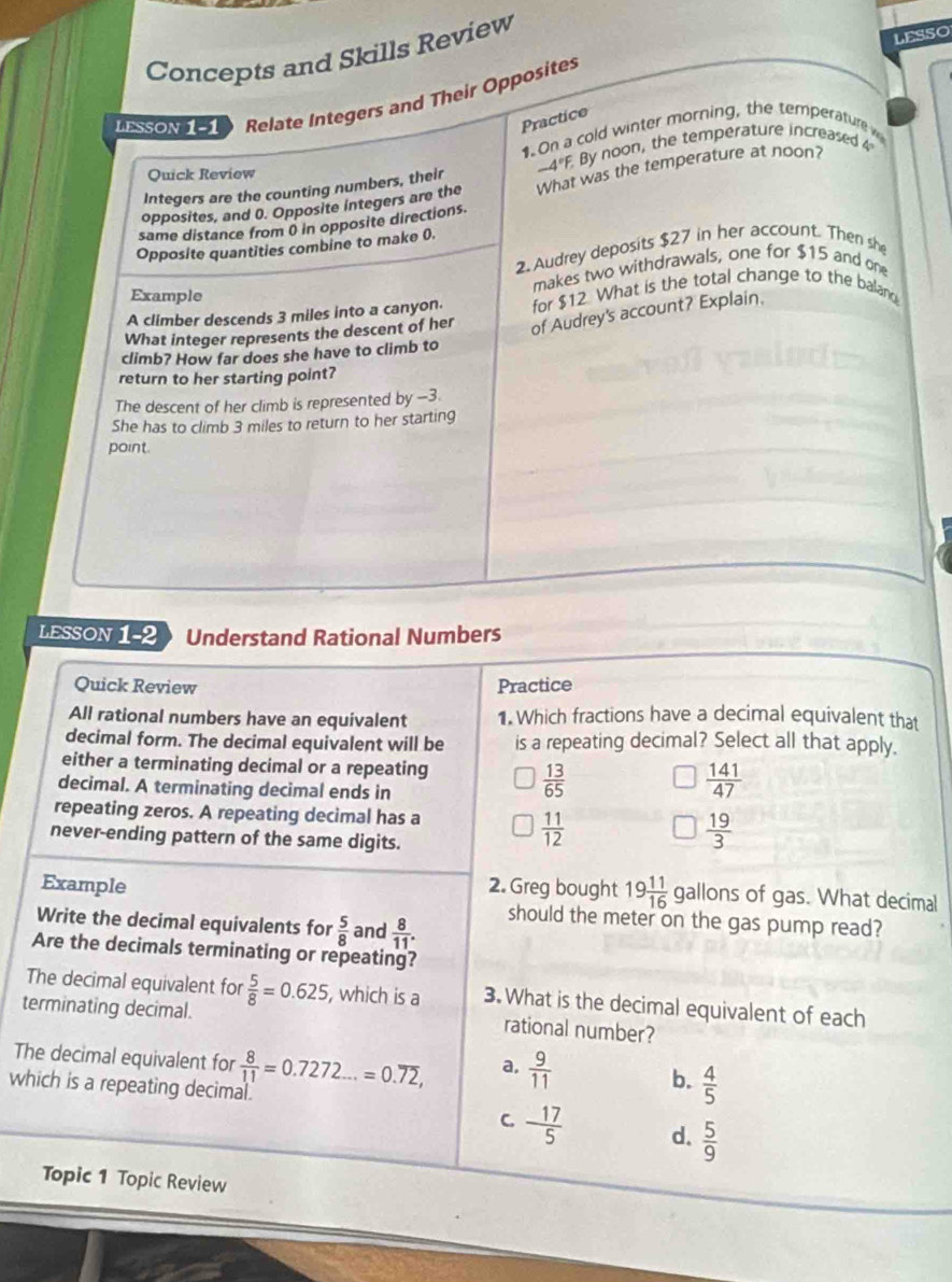 Concepts and Skills Review
LESSO
LESSON 1-1 Relate Integers and Their Opposites
Practice
1 On a cold winter morning, the temperature
Integers are the counting numbers, their -4°F. By noon, the temperature increased 4°
Quick Review
opposites, and 0. Opposite integers are the What was the temperature at noon?
same distance from 0 in opposite directions.
Opposite quantities combine to make 0.
2. Audrey deposits $27 in her account. Then she
makes two withdrawals, one for $15 and one
Example
A climber descends 3 miles into a canyon. for $12 What is the total change to the baland
What integer represents the descent of her of Audrey's account? Explain.
climb? How far does she have to climb to
return to her starting point?
The descent of her climb is represented by -3.
She has to climb 3 miles to return to her starting
point.
LESSON 1-2 Understand Rational Numbers
Quick Review Practice
All rational numbers have an equivalent 1. Which fractions have a decimal equivalent that
decimal form. The decimal equivalent will be is a repeating decimal? Select all that apply.
either a terminating decimal or a repeating  141/47 
decimal. A terminating decimal ends in
 13/65 
repeating zeros. A repeating decimal has a  19/3 
never-ending pattern of the same digits.
 11/12 
Example 2. Greg bought 19 11/16  gallons of gas. What decimal
should the meter on the gas pump read?
Write the decimal equivalents for  5/8  and  8/11 . 
Are the decimals terminating or repeating?
The decimal equivalent for  5/8 =0.625 , which is a 3. What is the decimal equivalent of each
terminating decimal.
rational number?
The decimal equivalent for
which is a repeating decimal.  8/1.1 =0.7272...=0.overline 72,
a,  9/11  b.  4/5 
C. - 17/5  d.  5/9 
Topic 1 Topic Review